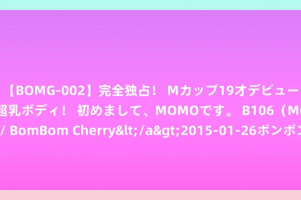 【BOMG-002】完全独占！ Mカップ19才デビュー！ 100万人に1人の超乳ボディ！ 初めまして、MOMOです。 B106（M65） W58 H85 / BomBom Cherry</a>2015-01-26ボンボンチェリー/妄想族&$BOMBO187分钟 狮子座，一个东谈主即是一个江湖，看似重大霸气，实则无比缺爱！