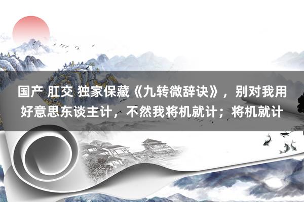 国产 肛交 独家保藏《九转微辞诀》，别对我用好意思东谈主计，不然我将机就计；将机就计