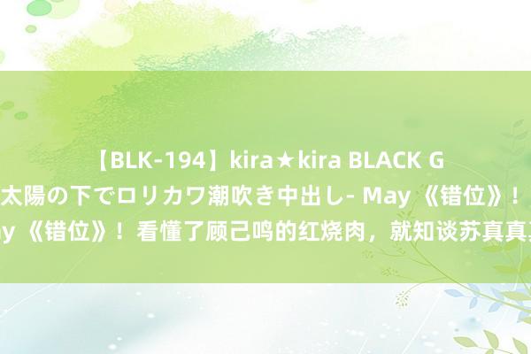 【BLK-194】kira★kira BLACK GAL 黒ギャル青姦露出-灼熱太陽の下でロリカワ潮吹き中出し- May 《错位》！看懂了顾己鸣的红烧肉，就知谈苏真真真情错付了！