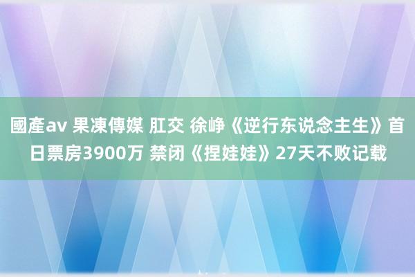 國產av 果凍傳媒 肛交 徐峥《逆行东说念主生》首日票房3900万 禁闭《捏娃娃》27天不败记载