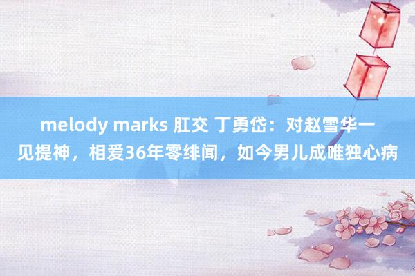 melody marks 肛交 丁勇岱：对赵雪华一见提神，相爱36年零绯闻，如今男儿成唯独心病