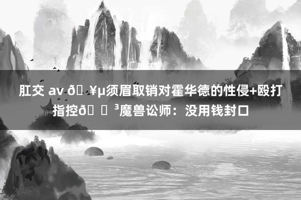 肛交 av ?须眉取销对霍华德的性侵+殴打指控?魔兽讼师：没用钱封口