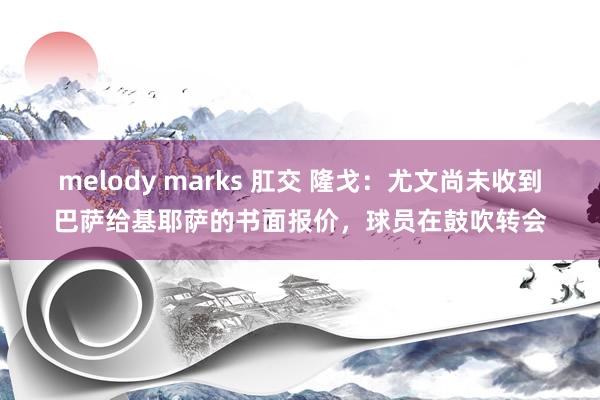 melody marks 肛交 隆戈：尤文尚未收到巴萨给基耶萨的书面报价，球员在鼓吹转会