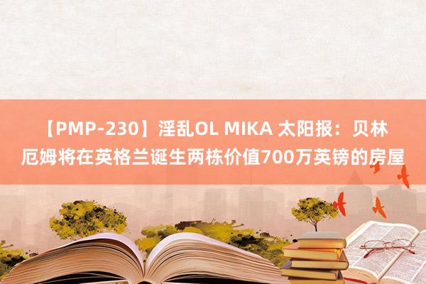 【PMP-230】淫乱OL MIKA 太阳报：贝林厄姆将在英格兰诞生两栋价值700万英镑的房屋