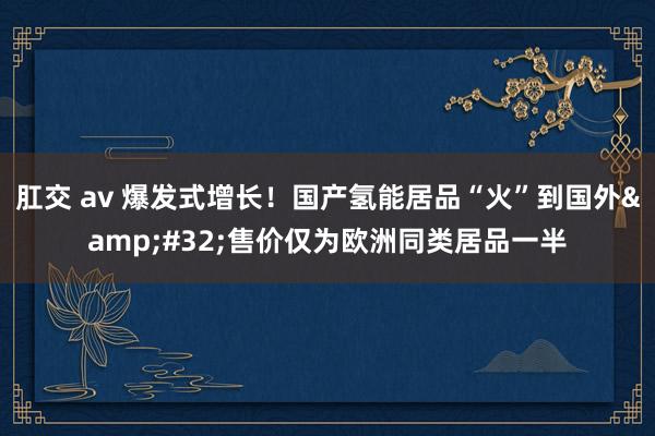 肛交 av 爆发式增长！国产氢能居品“火”到国外&#32;售价仅为欧洲同类居品一半