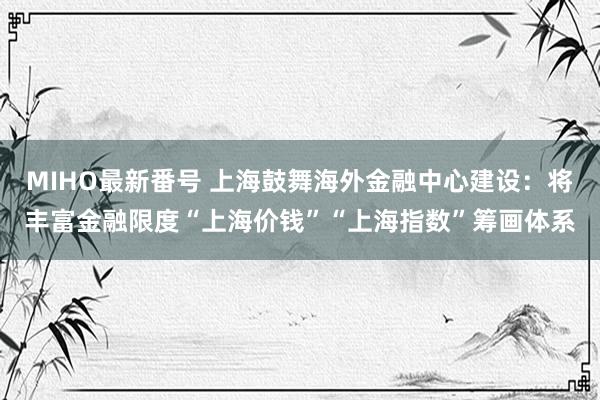 MIHO最新番号 上海鼓舞海外金融中心建设：将丰富金融限度“上海价钱”“上海指数”筹画体系