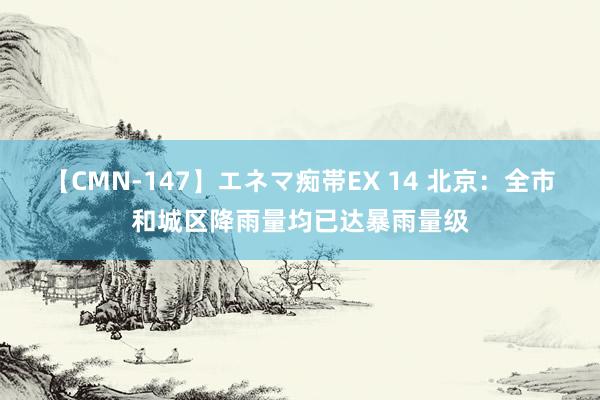 【CMN-147】エネマ痴帯EX 14 北京：全市和城区降雨量均已达暴雨量级