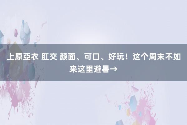 上原亞衣 肛交 颜面、可口、好玩！这个周末不如来这里避暑→