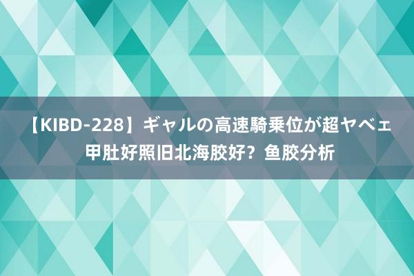 【KIBD-228】ギャルの高速騎乗位が超ヤベェ 甲肚好照旧北海胶好？鱼胶分析