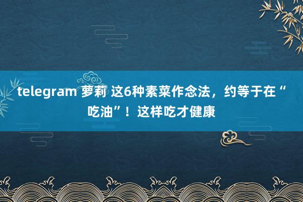 telegram 萝莉 这6种素菜作念法，约等于在“吃油”！这样吃才健康