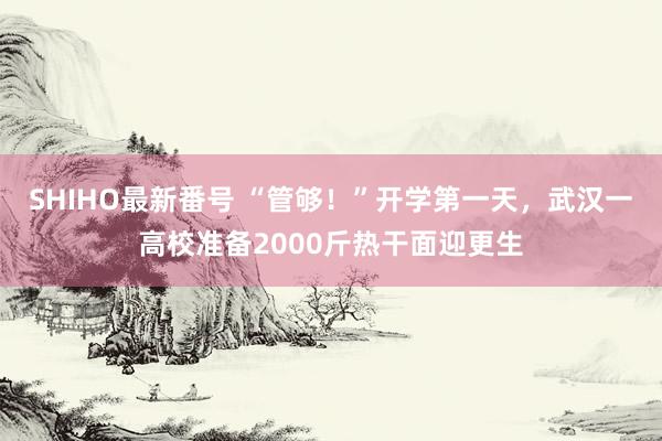 SHIHO最新番号 “管够！”开学第一天，武汉一高校准备2000斤热干面迎更生