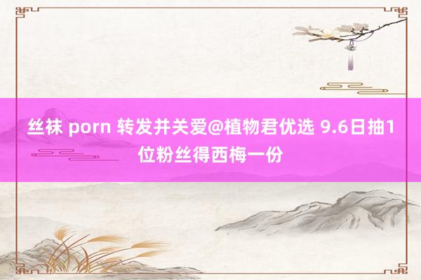 丝袜 porn 转发并关爱@植物君优选 9.6日抽1位粉丝得西梅一份