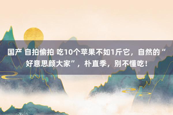 国产 自拍偷拍 吃10个苹果不如1斤它，自然的“好意思颜大家”，朴直季，别不懂吃！