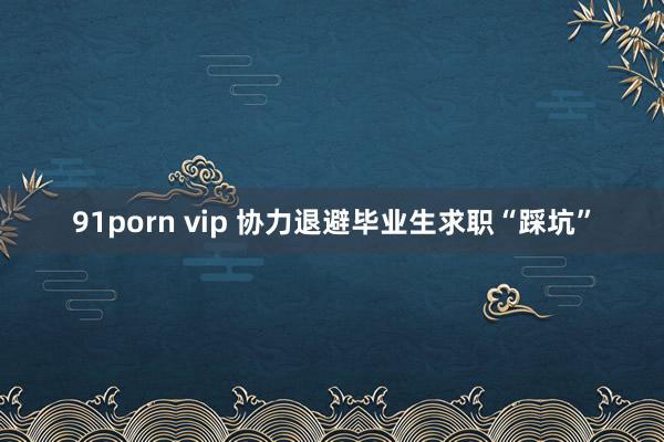 91porn vip 协力退避毕业生求职“踩坑”