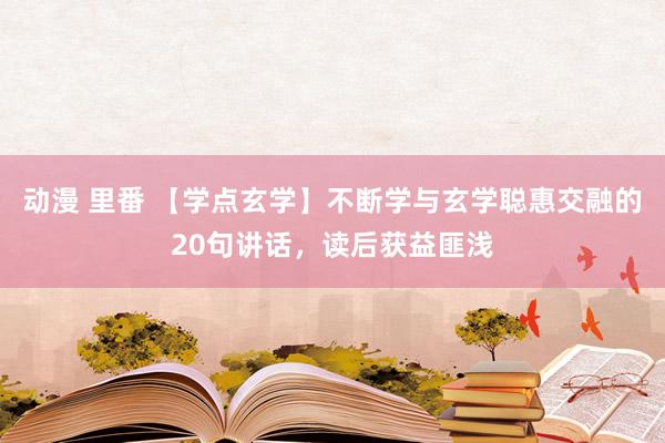 动漫 里番 【学点玄学】不断学与玄学聪惠交融的20句讲话，读后获益匪浅