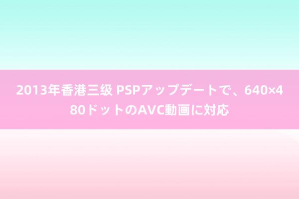 2013年香港三级 PSPアップデートで、640×480ドットのAVC動画に対応