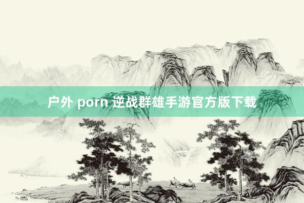 户外 porn 逆战群雄手游官方版下载