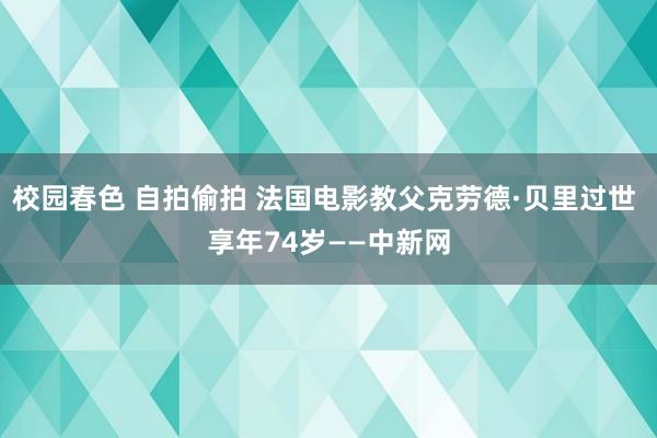 校园春色 自拍偷拍 法国电影教父克劳德·贝里过世 享年74岁——中新网