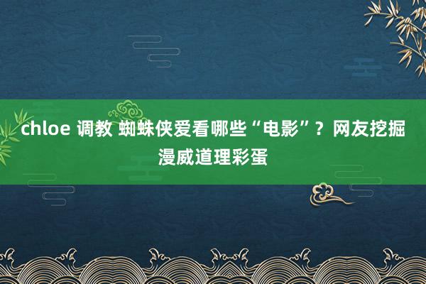 chloe 调教 蜘蛛侠爱看哪些“电影”？网友挖掘漫威道理彩蛋