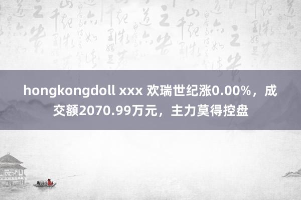 hongkongdoll xxx 欢瑞世纪涨0.00%，成交额2070.99万元，主力莫得控盘