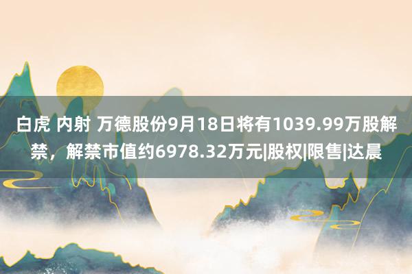 白虎 内射 万德股份9月18日将有1039.99万股解禁，解禁市值约6978.32万元|股权|限售|达晨