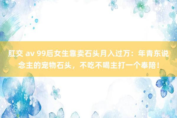 肛交 av 99后女生靠卖石头月入过万：年青东说念主的宠物石头，不吃不喝主打一个奉陪！