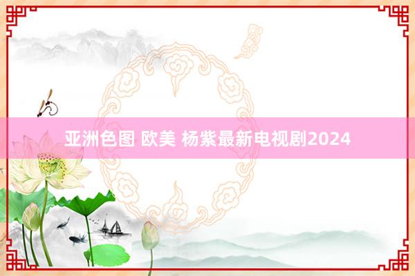 亚洲色图 欧美 杨紫最新电视剧2024