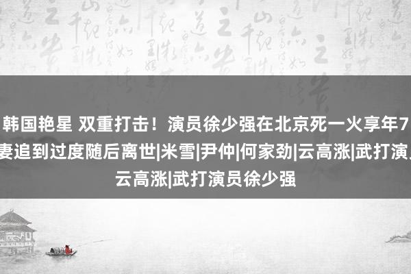 韩国艳星 双重打击！演员徐少强在北京死一火享年73岁，爱妻追到过度随后离世|米雪|尹仲|何家劲|云高涨|武打演员徐少强