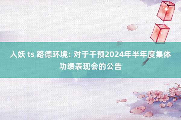 人妖 ts 路德环境: 对于干预2024年半年度集体功绩表现会的公告