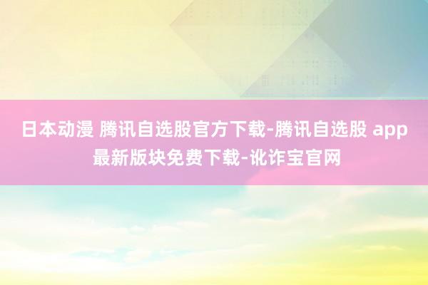 日本动漫 腾讯自选股官方下载-腾讯自选股 app 最新版块免费下载-讹诈宝官网