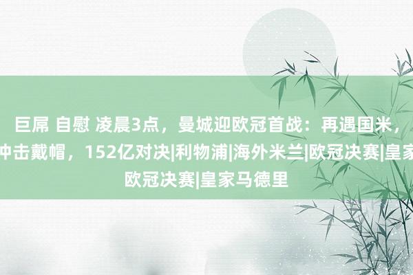 巨屌 自慰 凌晨3点，曼城迎欧冠首战：再遇国米，哈兰德冲击戴帽，152亿对决|利物浦|海外米兰|欧冠决赛|皇家马德里