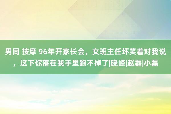 男同 按摩 96年开家长会，女班主任坏笑着对我说，这下你落在我手里跑不掉了|晓峰|赵磊|小磊