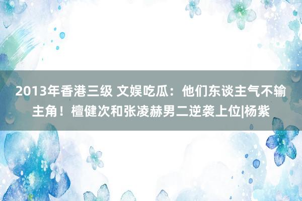 2013年香港三级 文娱吃瓜：他们东谈主气不输主角！檀健次和张凌赫男二逆袭上位|杨紫