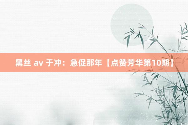 黑丝 av 于冲：急促那年【点赞芳华第10期】