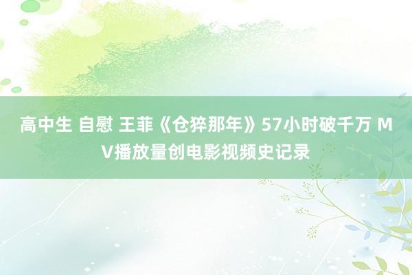 高中生 自慰 王菲《仓猝那年》57小时破千万 MV播放量创电影视频史记录