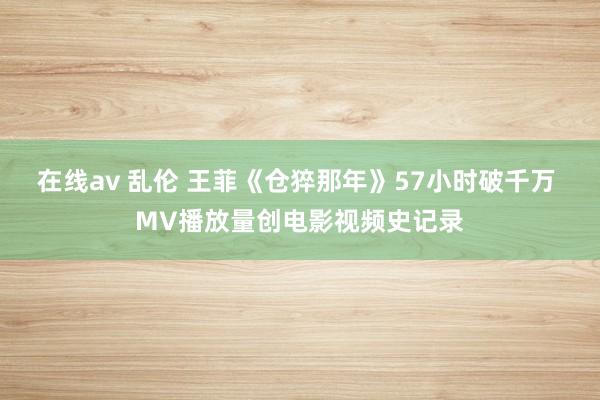 在线av 乱伦 王菲《仓猝那年》57小时破千万 MV播放量创电影视频史记录