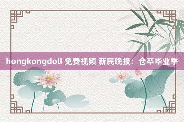 hongkongdoll 免费视频 新民晚报：仓卒毕业季