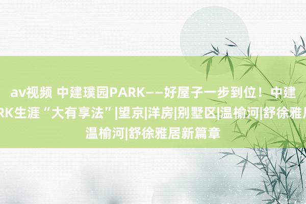 av视频 中建璞园PARK——好屋子一步到位！中建璞园PARK生涯“大有享法”|望京|洋房|别墅区|温榆河|舒徐雅居新篇章