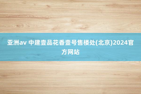 亚洲av 中建壹品花香壹号售楼处(北京)2024官方网站