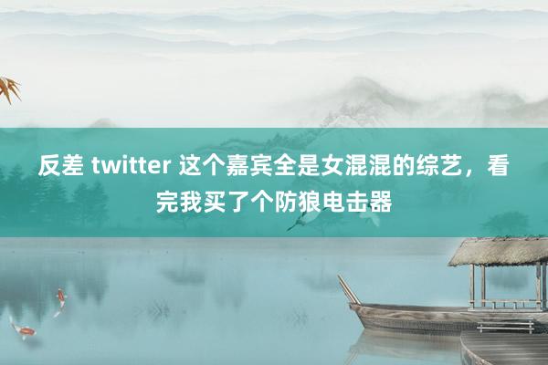 反差 twitter 这个嘉宾全是女混混的综艺，看完我买了个防狼电击器