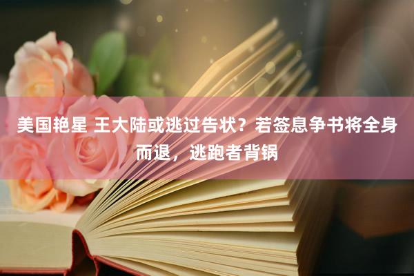 美国艳星 王大陆或逃过告状？若签息争书将全身而退，逃跑者背锅
