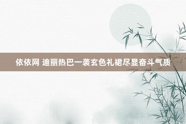 依依网 迪丽热巴一袭玄色礼裙尽显奋斗气质